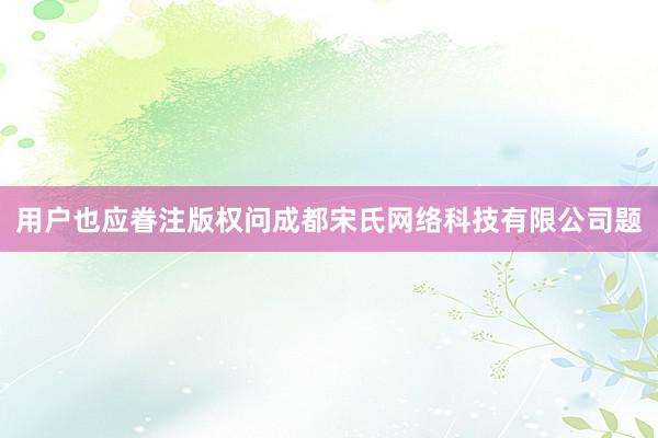 用户也应眷注版权问成都宋氏网络科技有限公司题