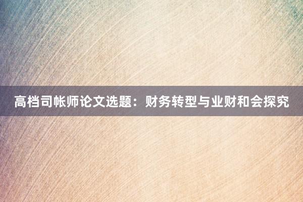 高档司帐师论文选题：财务转型与业财和会探究