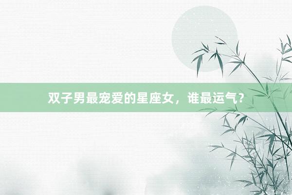 双子男最宠爱的星座女，谁最运气？