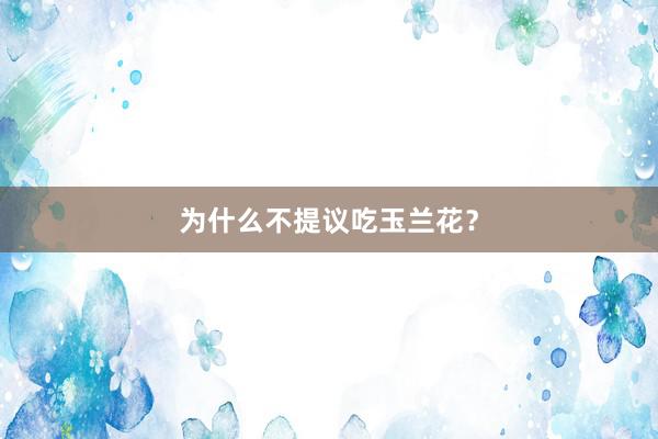 为什么不提议吃玉兰花？